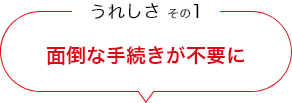 うれしさ その1 面倒な手続きが不要に