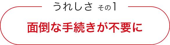 うれしさ その1 面倒な手続きが不要に