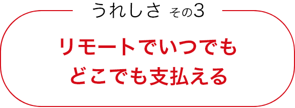 うれしさ その3 リモートでいつでもどこでも支払える