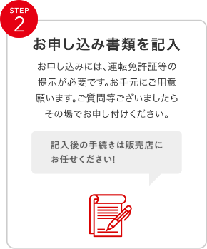 STEP2 お申込み書類を記入 お申込みには、運転免許証などの提示が必要です。お手元にご用意願います。ご質問等ございましたらその場でお申し付けください。
