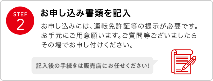 STEP2 お申込み書類を記入 お申込みには、運転免許証などの提示が必要です。お手元にご用意願います。ご質問等ございましたらその場でお申し付けください。
