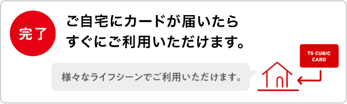 完了 ご自宅にカードが届いたらすぐにご利用いただけます。