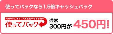 【お得】使ってバックなら1.5倍キャッシュバック 通常300円が450円!