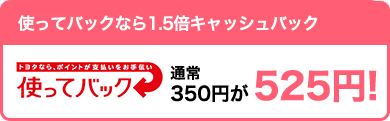 【お得】使ってバックなら1.5倍キャッシュバック 通常350円が525円!