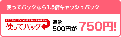 【お得】使ってバックなら1.5倍キャッシュバック 通常500円が750円!
