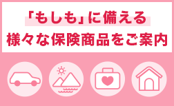 「もしも」に備える様々な保険商品をご案内