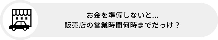 お金を準備しないと...販売店の営業時間何時までだっけ?