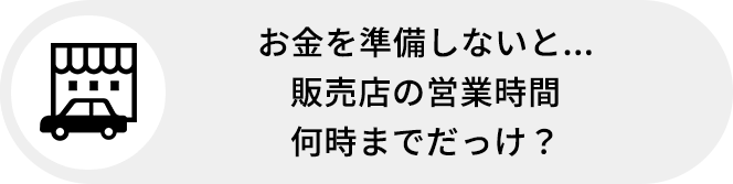 お金を準備しないと...販売店の営業時間何時までだっけ?
