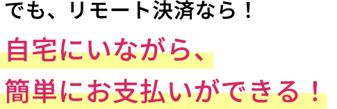 でも、リモート決済なら!自宅にいながら、簡単にお支払いができる!