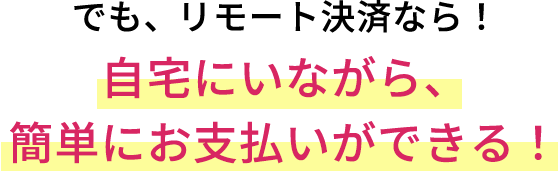 でも、リモート決済なら!自宅にいながら、簡単にお支払いができる!